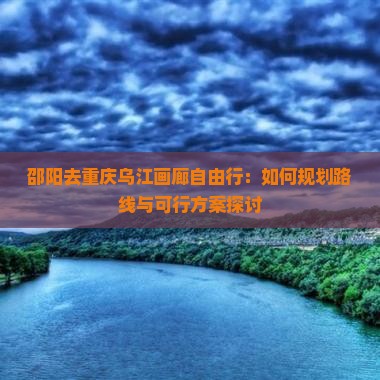 邵阳去重庆乌江画廊自由行：如何规划路线与可行方案探讨