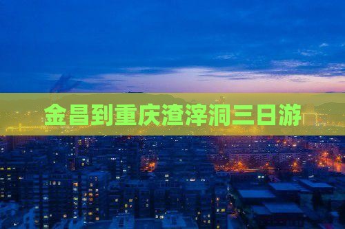 金昌到重庆渣滓洞三日游