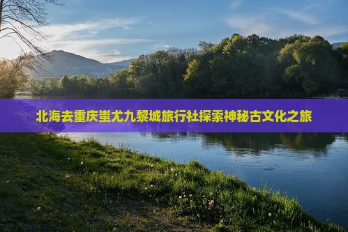 北海去重庆蚩尤九黎城旅行社探索神秘古文化之旅