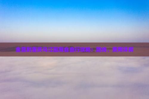 金昌到重庆乌江画廊自由行攻略：路线、费用详解