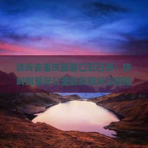 铁岭去重庆磁器口五日游：铁岭到重庆公里数及铁岭公园推荐