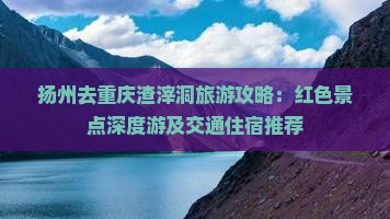 扬州去重庆渣滓洞旅游攻略：红色景点深度游及交通住宿推荐