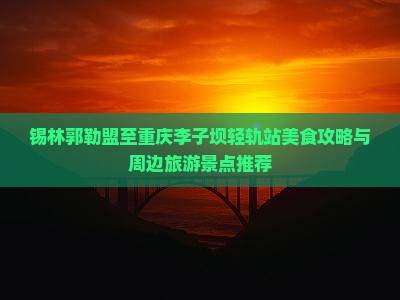 锡林郭勒盟至重庆李子坝轻轨站美食攻略与周边旅游景点推荐