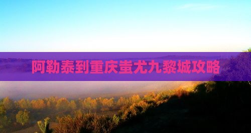 阿勒泰到重庆蚩尤九黎城攻略