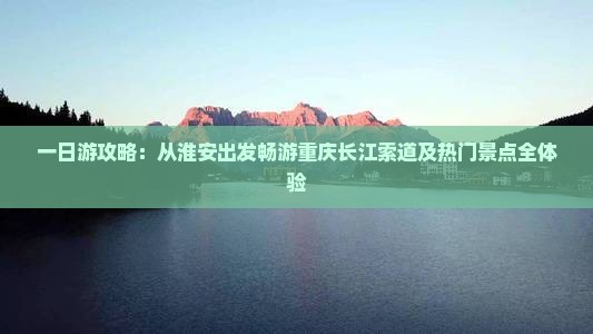 一日游攻略：从淮安出发畅游重庆长江索道及热门景点全体验