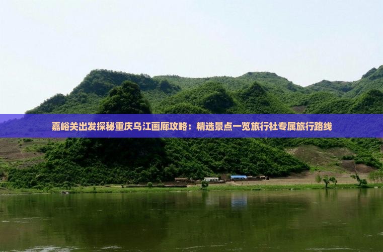 嘉峪关出发探秘重庆乌江画廊攻略：精选景点一览旅行社专属旅行路线