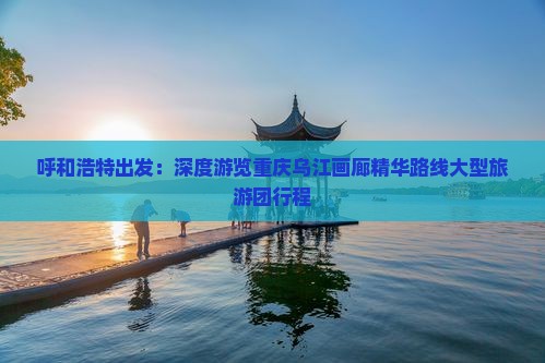 呼和浩特出发：深度游览重庆乌江画廊精华路线大型旅游团行程