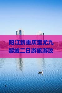 阳江到重庆蚩尤九黎城二日游旅游攻略：探索重庆景点与蚩尤黎城