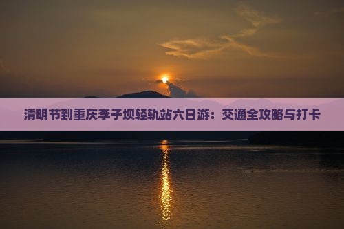 清明节到重庆李子坝轻轨站六日游：交通全攻略与打卡