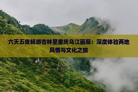 六天五夜畅游吉林至重庆乌江画廊：深度体验两地风情与文化之旅