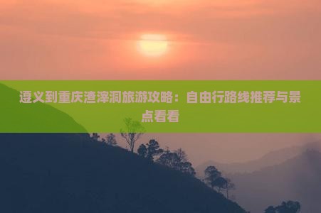 遵义到重庆渣滓洞旅游攻略：自由行路线推荐与景点看看