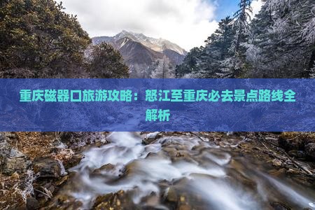 重庆磁器口旅游攻略：怒江至重庆必去景点路线全解析