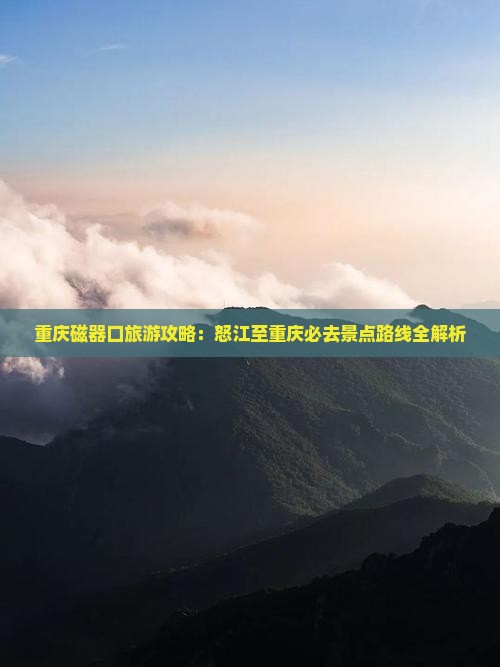 重庆磁器口旅游攻略：怒江至重庆必去景点路线全解析
