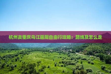 杭州去重庆乌江画廊自由行攻略：路线及怎么走