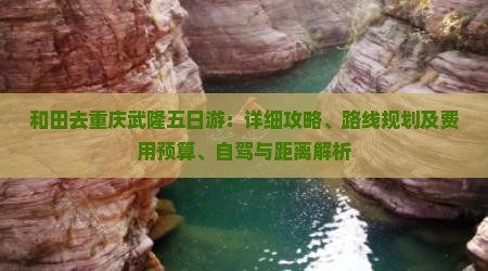 和田去重庆武隆五日游：详细攻略、路线规划及费用预算、自驾与距离解析