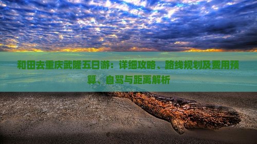 和田去重庆武隆五日游：详细攻略、路线规划及费用预算、自驾与距离解析