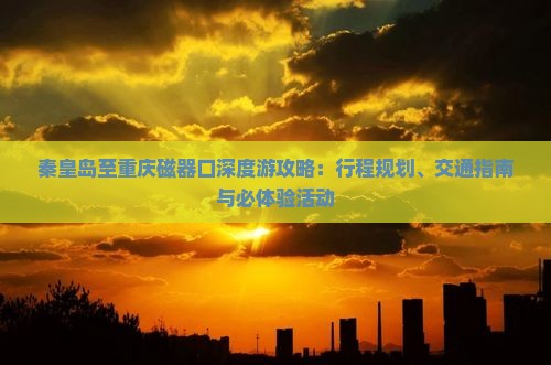 秦皇岛至重庆磁器口深度游攻略：行程规划、交通指南与必体验活动