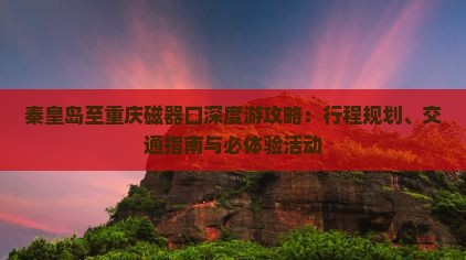 秦皇岛至重庆磁器口深度游攻略：行程规划、交通指南与必体验活动