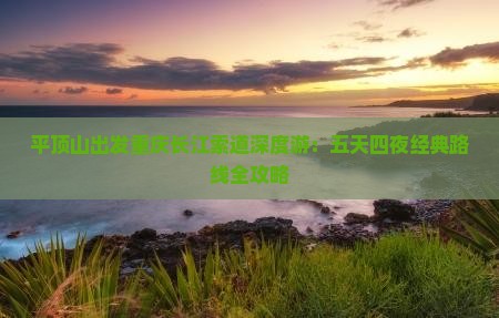 平顶山出发重庆长江索道深度游：五天四夜经典路线全攻略