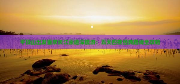 平顶山出发重庆长江索道深度游：五天四夜经典路线全攻略