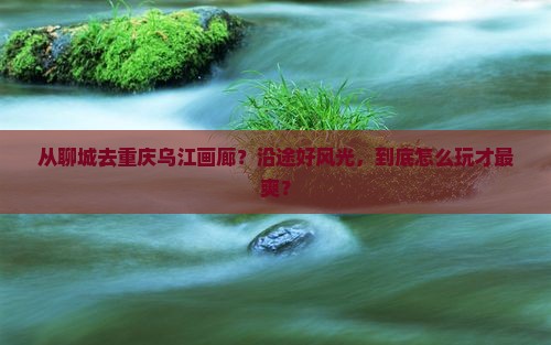 聊城到重庆乌江画廊哪里玩