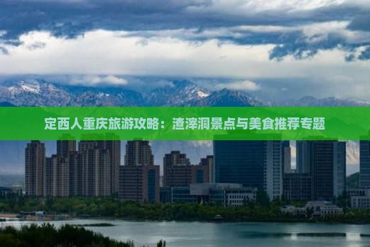 定西人重庆旅游攻略：渣滓洞景点与美食推荐专题