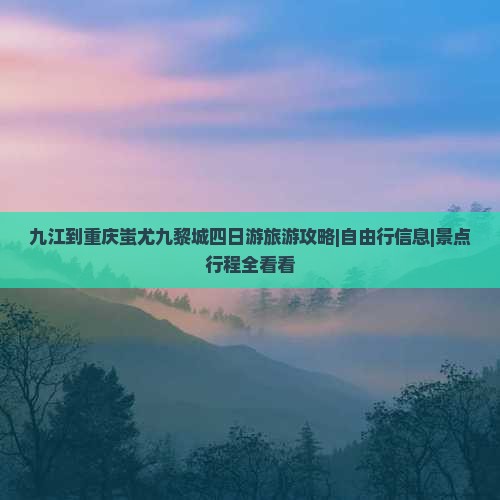 九江到重庆蚩尤九黎城四日游旅游攻略|自由行信息|景点行程全看看