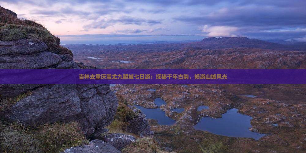 吉林去重庆蚩尤九黎城七日游：探秘千年古韵，畅游山城风光