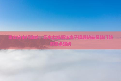 重庆自由行攻略：天水出发探访李子坝轻轨站及热门旅游景点路线