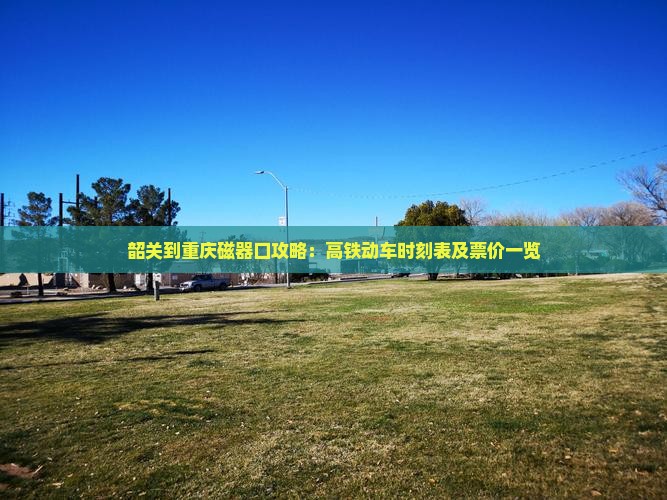 韶关到重庆磁器口攻略：高铁动车时刻表及票价一览