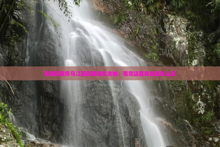 巢湖到重庆乌江画廊旅游全攻略：看完这篇就知道怎么玩