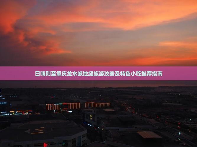 日喀则至重庆龙水峡地缝旅游攻略及特色小吃推荐指南