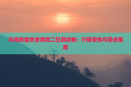 乌海到重庆渣滓洞二日游攻略：行程安排与景点推荐