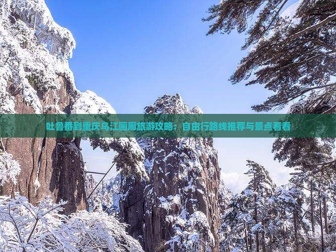 吐鲁番到重庆乌江画廊旅游攻略：自由行路线推荐与景点看看