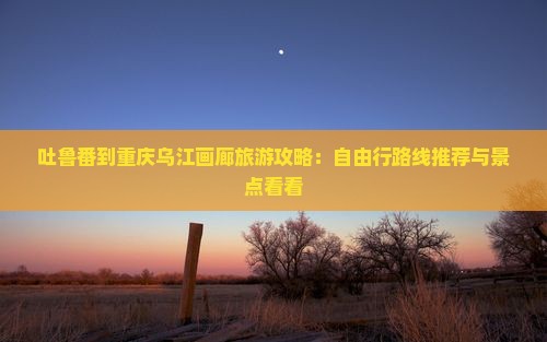 吐鲁番到重庆乌江画廊旅游攻略：自由行路线推荐与景点看看