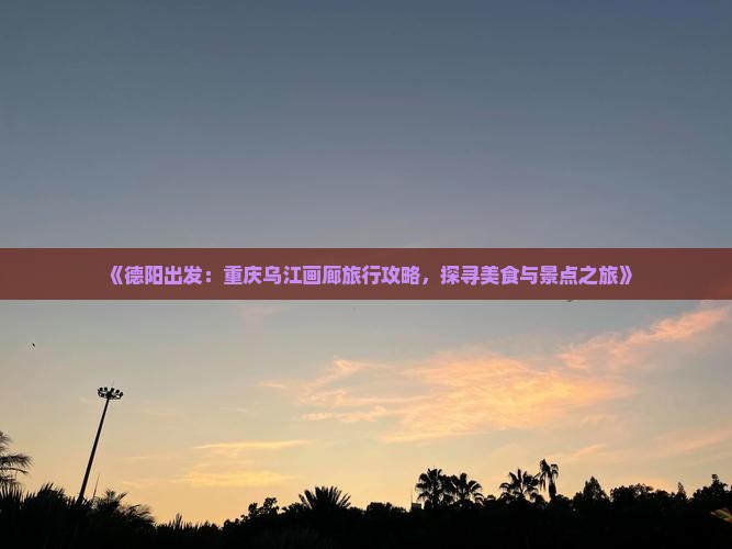 《德阳出发：重庆乌江画廊旅行攻略，探寻美食与景点之旅》