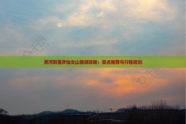 黑河到重庆仙女山旅游攻略：景点推荐与行程规划