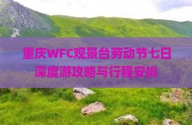 重庆WFC观景台劳动节七日深度游攻略与行程安排