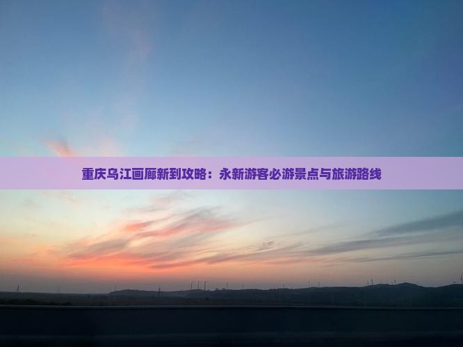 重庆乌江画廊新到攻略：永新游客必游景点与旅游路线