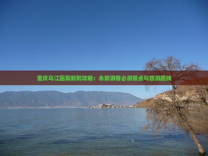 重庆乌江画廊新到攻略：永新游客必游景点与旅游路线