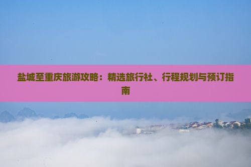 盐城至重庆旅游攻略：精选旅行社、行程规划与预订指南