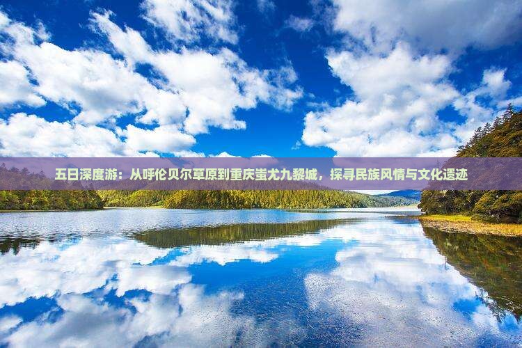 五日深度游：从呼伦贝尔草原到重庆蚩尤九黎城，探寻民族风情与文化遗迹