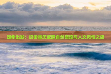 随州出发：探索重庆武隆自然奇观与人文风情之旅
