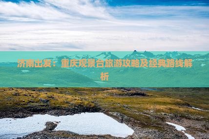 济南出发：重庆观景台旅游攻略及经典路线解析