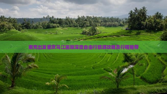 南充出发重庆乌江画廊深度自由行旅游攻略及行程推荐
