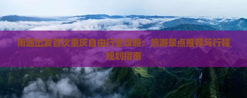 南通出发首次重庆自由行全攻略：旅游景点推荐与行程规划指南