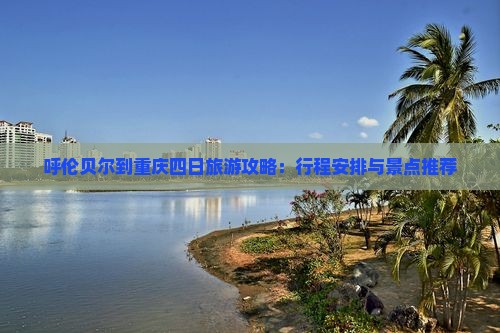 呼伦贝尔到重庆四日旅游攻略：行程安排与景点推荐