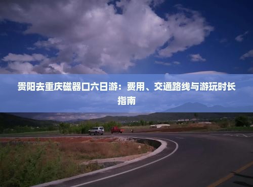 贵阳去重庆磁器口六日游：费用、交通路线与游玩时长指南