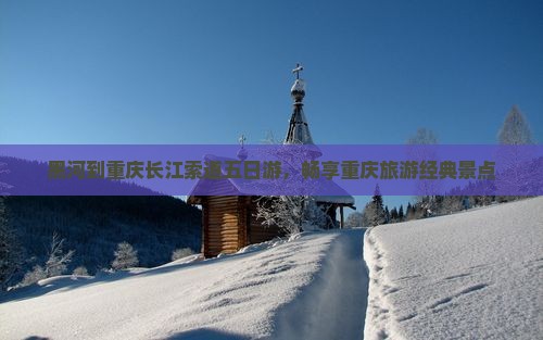 黑河到重庆长江索道五日游，畅享重庆旅游经典景点