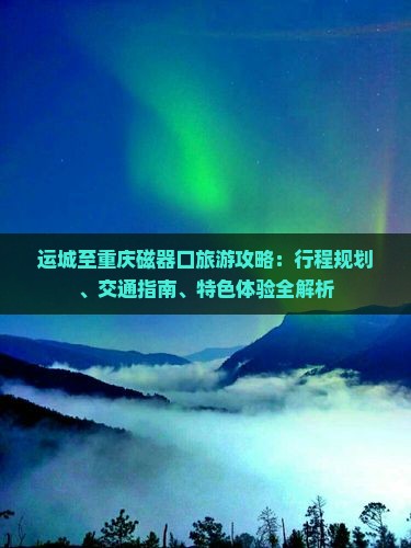 运城至重庆磁器口旅游攻略：行程规划、交通指南、特色体验全解析